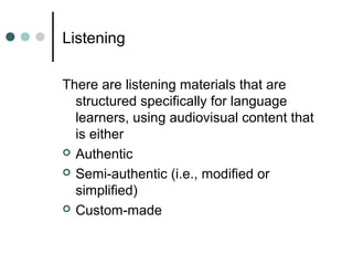 Listening
There are listening materials that are
structured specifically for language
learners, using audiovisual content that
is either
 Authentic
 Semi-authentic (i.e., modified or
simplified)
 Custom-made
 