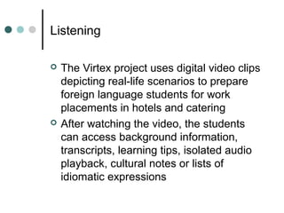 Listening
 The Virtex project uses digital video clips
depicting real-life scenarios to prepare
foreign language students for work
placements in hotels and catering
 After watching the video, the students
can access background information,
transcripts, learning tips, isolated audio
playback, cultural notes or lists of
idiomatic expressions
 