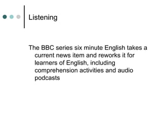 Listening
The BBC series six minute English takes a
current news item and reworks it for
learners of English, including
comprehension activities and audio
podcasts
 