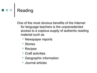 Reading
One of the most obvious benefits of the Internet
for language teachers is the unprecedented
access to a copious supply of authentic reading
material such as
 Newspaper reports
 Stories
 Recipes
 Craft activities
 Geographic information
 Journal articles
 