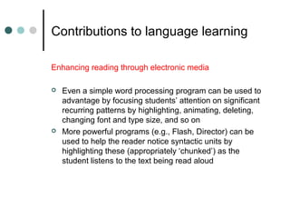 Contributions to language learning
Enhancing reading through electronic media
 Even a simple word processing program can be used to
advantage by focusing students’ attention on significant
recurring patterns by highlighting, animating, deleting,
changing font and type size, and so on
 More powerful programs (e.g., Flash, Director) can be
used to help the reader notice syntactic units by
highlighting these (appropriately ‘chunked’) as the
student listens to the text being read aloud
 