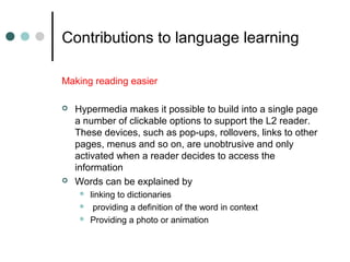 Contributions to language learning
Making reading easier
 Hypermedia makes it possible to build into a single page
a number of clickable options to support the L2 reader.
These devices, such as pop-ups, rollovers, links to other
pages, menus and so on, are unobtrusive and only
activated when a reader decides to access the
information
 Words can be explained by
 linking to dictionaries
 providing a definition of the word in context
 Providing a photo or animation
 
