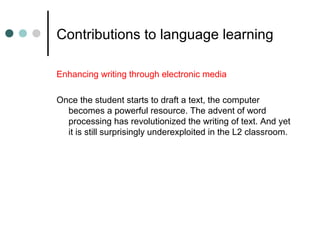 Contributions to language learning
Enhancing writing through electronic media
Once the student starts to draft a text, the computer
becomes a powerful resource. The advent of word
processing has revolutionized the writing of text. And yet
it is still surprisingly underexploited in the L2 classroom.
 