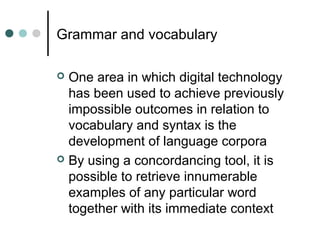 Grammar and vocabulary
 One area in which digital technology
has been used to achieve previously
impossible outcomes in relation to
vocabulary and syntax is the
development of language corpora
 By using a concordancing tool, it is
possible to retrieve innumerable
examples of any particular word
together with its immediate context
 