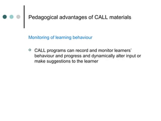 Pedagogical advantages of CALL materials
Monitoring of learning behaviour
 CALL programs can record and monitor learners’
behaviour and progress and dynamically alter input or
make suggestions to the learner
 