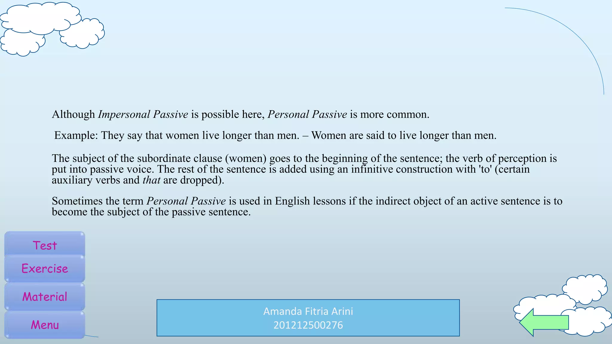 Amanda Fitria Arini
201212500276
Although Impersonal Passive is possible here, Personal Passive is more common.
Example: They say that women live longer than men. – Women are said to live longer than men.
The subject of the subordinate clause (women) goes to the beginning of the sentence; the verb of perception is
put into passive voice. The rest of the sentence is added using an infinitive construction with 'to' (certain
auxiliary verbs and that are dropped).
Sometimes the term Personal Passive is used in English lessons if the indirect object of an active sentence is to
become the subject of the passive sentence.
Test
Exercise
Material
Menu
 