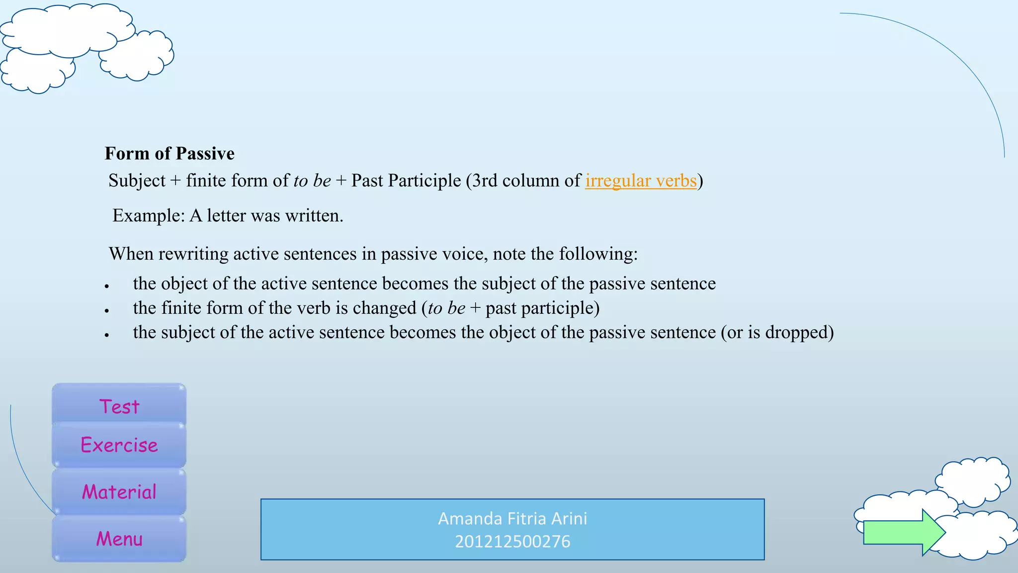 Amanda Fitria Arini
201212500276
Form of Passive
Subject + finite form of to be + Past Participle (3rd column of irregular verbs)
Example: A letter was written.
When rewriting active sentences in passive voice, note the following:
 the object of the active sentence becomes the subject of the passive sentence
 the finite form of the verb is changed (to be + past participle)
 the subject of the active sentence becomes the object of the passive sentence (or is dropped)
Test
Exercise
Material
Menu
 