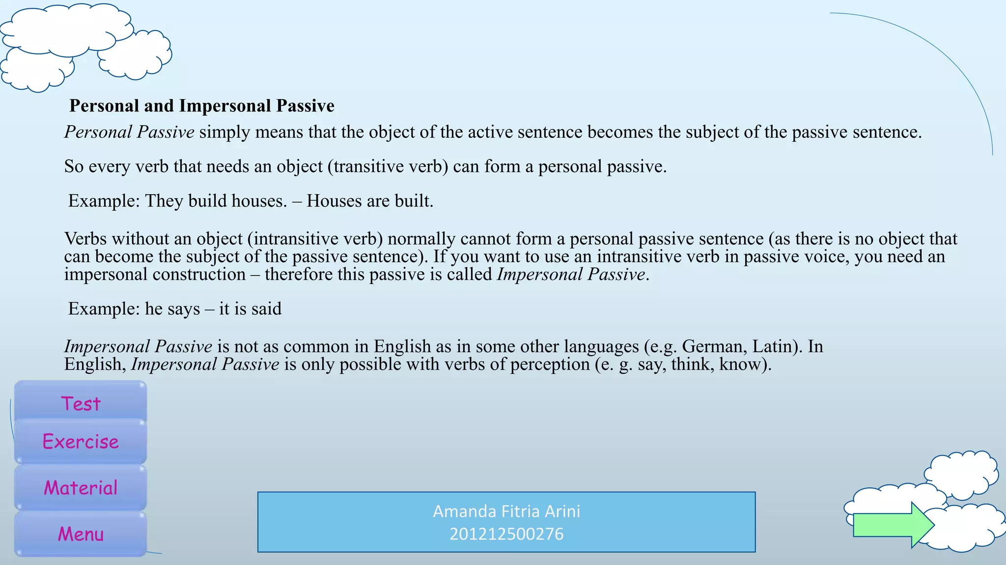 Amanda Fitria Arini
201212500276
Personal and Impersonal Passive
Personal Passive simply means that the object of the active sentence becomes the subject of the passive sentence.
So every verb that needs an object (transitive verb) can form a personal passive.
Example: They build houses. – Houses are built.
Verbs without an object (intransitive verb) normally cannot form a personal passive sentence (as there is no object that
can become the subject of the passive sentence). If you want to use an intransitive verb in passive voice, you need an
impersonal construction – therefore this passive is called Impersonal Passive.
Example: he says – it is said
Impersonal Passive is not as common in English as in some other languages (e.g. German, Latin). In
English, Impersonal Passive is only possible with verbs of perception (e. g. say, think, know).
Test
Exercise
Material
Menu
 