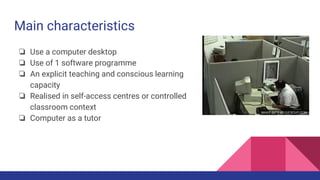 Main characteristics
❏ Use a computer desktop
❏ Use of 1 software programme
❏ An explicit teaching and conscious learning
capacity
❏ Realised in self-access centres or controlled
classroom context
❏ Computer as a tutor
 