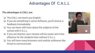 Advantages Of C.A.L.L
The advantages in CALL are:
❏ The CALL can teach you English.
❏ If you do something in some Software, you’ll receive a
feedback immediately.
❏ You can learn still more about the subjects of the
school with C.A.L.L.
❏ If you are teacher, your classes will be easier and more
effective for the students than without C.A.L.L.
❏ You will have many browsers and usefuls softwares like
Gmail to communicate.
 