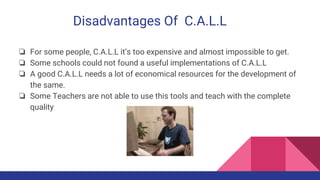 Disadvantages Of C.A.L.L
❏ For some people, C.A.L.L it’s too expensive and almost impossible to get.
❏ Some schools could not found a useful implementations of C.A.L.L
❏ A good C.A.L.L needs a lot of economical resources for the development of
the same.
❏ Some Teachers are not able to use this tools and teach with the complete
quality
 