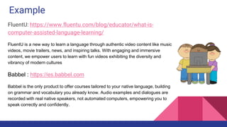 Example
FluentU: https://www.fluentu.com/blog/educator/what-is-
computer-assisted-language-learning/
FluentU is a new way to learn a language through authentic video content like music
videos, movie trailers, news, and inspiring talks. With engaging and immersive
content, we empower users to learn with fun videos exhibiting the diversity and
vibrancy of modern cultures
Babbel : https://es.babbel.com
Babbel is the only product to offer courses tailored to your native language, building
on grammar and vocabulary you already know. Audio examples and dialogues are
recorded with real native speakers, not automated computers, empowering you to
speak correctly and confidently.
 
