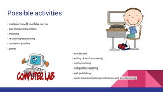 Possible activities
- multiple-choice & true/false quizzes
- gap-filling exercise/cloze
- matching
- re-ordering/sequencing
- crossword puzzles
- games
- simulations
- writing & word-processing
- concordancing
- webquests/searching
- web publishing
- online communication (synchronous and asynchronous)
 
