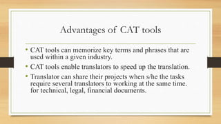 Advantages of CAT tools
• CAT tools can memorize key terms and phrases that are
used within a given industry.
• CAT tools enable translators to speed up the translation.
• Translator can share their projects when s/he the tasks
require several translators to working at the same time.
for technical, legal, financial documents.
 