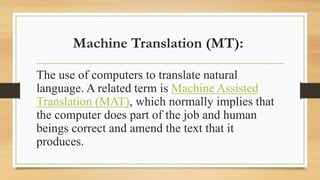 Machine Translation (MT):
The use of computers to translate natural
language. A related term is Machine Assisted
Translation (MAT), which normally implies that
the computer does part of the job and human
beings correct and amend the text that it
produces.
 