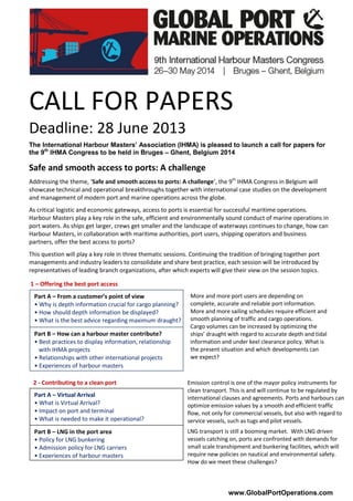 www.GlobalPortOperations.com
CALL FOR PAPERS
Deadline: 28 June 2013
The International Harbour Masters’ Association (IHMA) is pleased to launch a call for papers for
the 9th
IHMA Congress to be held in Bruges – Ghent, Belgium 2014
Safe and smooth access to ports: A challenge
Addressing the theme, ‘Safe and smooth access to ports: A challenge’, the 9th
IHMA Congress in Belgium will
showcase technical and operational breakthroughs together with international case studies on the development
and management of modern port and marine operations across the globe.
As critical logistic and economic gateways, access to ports is essential for successful maritime operations.
Harbour Masters play a key role in the safe, efficient and environmentally sound conduct of marine operations in
port waters. As ships get larger, crews get smaller and the landscape of waterways continues to change, how can
Harbour Masters, in collaboration with maritime authorities, port users, shipping operators and business
partners, offer the best access to ports?
This question will play a key role in three thematic sessions. Continuing the tradition of bringing together port
managements and industry leaders to consolidate and share best practice, each session will be introduced by
representatives of leading branch organizations, after which experts will give their view on the session topics.
1 – Offering the best port access
2 - Contributing to a clean port
Part A – From a customer’s point of view
• Why is depth information crucial for cargo planning?
• How should depth information be displayed?
• What is the best advice regarding maximum draught?
Part B – How can a harbour master contribute?
• Best practices to display information, relationship
with IHMA projects
• Relationships with other international projects
• Experiences of harbour masters
More and more port users are depending on
complete, accurate and reliable port information.
More and more sailing schedules require efficient and
smooth planning of traffic and cargo operations.
Cargo volumes can be increased by optimizing the
ships’ draught with regard to accurate depth and tidal
information and under keel clearance policy. What is
the present situation and which developments can
we expect?
Emission control is one of the mayor policy instruments for
clean transport. This is and will continue to be regulated by
international clauses and agreements. Ports and harbours can
optimize emission values by a smooth and efficient traffic
flow, not only for commercial vessels, but also with regard to
service vessels, such as tugs and pilot vessels.
LNG transport is still a booming market. With LNG driven
vessels catching on, ports are confronted with demands for
small scale transhipment and bunkering facilities, which will
require new policies on nautical and environmental safety.
How do we meet these challenges?
Part B – LNG in the port area
• Policy for LNG bunkering
• Admission policy for LNG carriers
• Experiences of harbour masters
Part A – Virtual Arrival
• What is Virtual Arrival?
• Impact on port and terminal
• What is needed to make it operational?
 