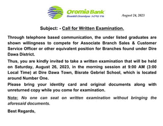 August 24, 2023
Subject: - Call for Written Examination.
Through telephone based communication, the under listed graduates are
shown willingness to compete for Associate Branch Sales & Customer
Service Officer or other equivalent position for Branches found under Dire
Dawa District.
Thus, you are kindly invited to take a written examination that will be held
on Saturday, August 26, 2023, in the morning session at 9:00 AM (3:00
Local Time) at Dire Dawa Town, Bisrate Gebriel School, which is located
around Number One.
Please bring your identity card and original documents along with
unreturned copy while you come for examination.
Note: No one can seat on written examination without bringing the
aforesaid documents.
Best Regards,
 