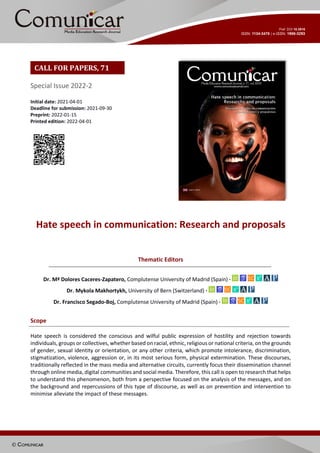Special Issue 2022-2
Initial date: 2021-04-01
Deadline for submission: 2021-09-30
Preprint: 2022-01-15
Printed edition: 2022-04-01
Hate speech in communication: Research and proposals
Thematic Editors
Dr. Mª Dolores Caceres-Zapatero, Complutense University of Madrid (Spain) ·
Dr. Mykola Makhortykh, University of Bern (Switzerland) ·
Dr. Francisco Segado-Boj, Complutense University of Madrid (Spain) ·
Scope
Hate speech is considered the conscious and wilful public expression of hostility and rejection towards
individuals, groups or collectives, whether based on racial, ethnic, religious or national criteria, on the grounds
of gender, sexual identity or orientation, or any other criteria, which promote intolerance, discrimination,
stigmatization, violence, aggression or, in its most serious form, physical extermination. These discourses,
traditionally reflected in the mass media and alternative circuits, currently focus their dissemination channel
through online media, digital communities and social media. Therefore, this call is open to research that helps
to understand this phenomenon, both from a perspective focused on the analysis of the messages, and on
the background and repercussions of this type of discourse, as well as on prevention and intervention to
minimise alleviate the impact of these messages.
CALL FOR PAPERS, 71
 