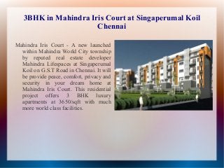 3BHK in Mahindra Iris Court at Singaperumal Koil
Chennai
Mahindra Iris Court - A new launched
within Mahindra World City township
by reputed real estate developer
Mahindra Lifespaces at Singaperumal
Koil on G.S.T Road in Chennai. It will
be provide peace, comfort, privacy and
security in your dream home at
Mahindra Iris Court. This residential
project offers 3 BHK luxury
apartments at 3650/sqft with much
more world class facilities.

 