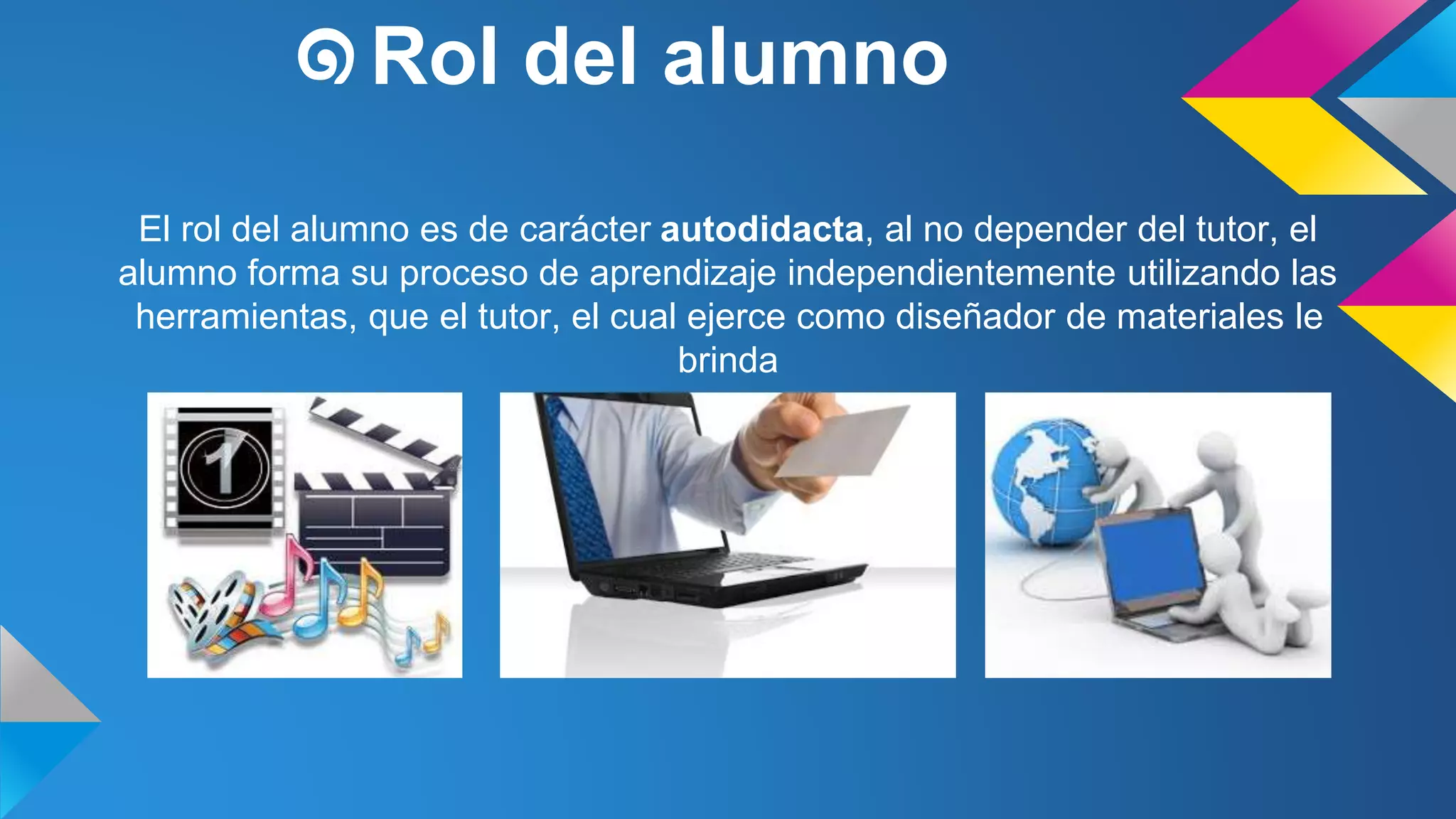 ๑Rol del alumno 
El rol del alumno es de carácter autodidacta, al no depender del tutor, el 
alumno forma su proceso de aprendizaje independientemente utilizando las 
herramientas, que el tutor, el cual ejerce como diseñador de materiales le 
brinda 
 