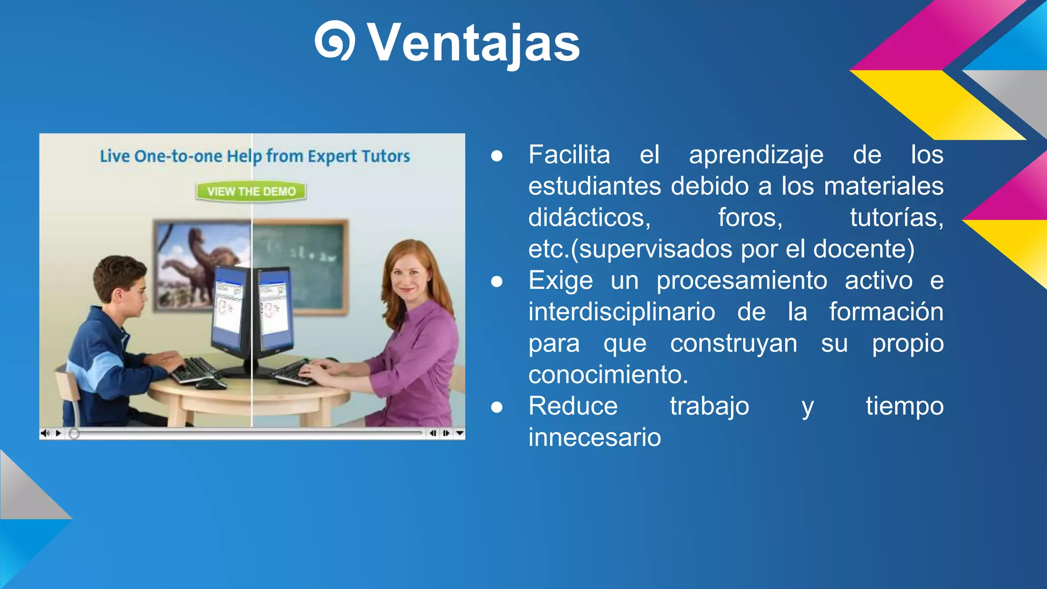 ๑Ventajas 
● Facilita el aprendizaje de los 
estudiantes debido a los materiales 
didácticos, foros, tutorías, 
etc.(supervisados por el docente) 
● Exige un procesamiento activo e 
interdisciplinario de la formación 
para que construyan su propio 
conocimiento. 
● Reduce trabajo y tiempo 
innecesario 
 
