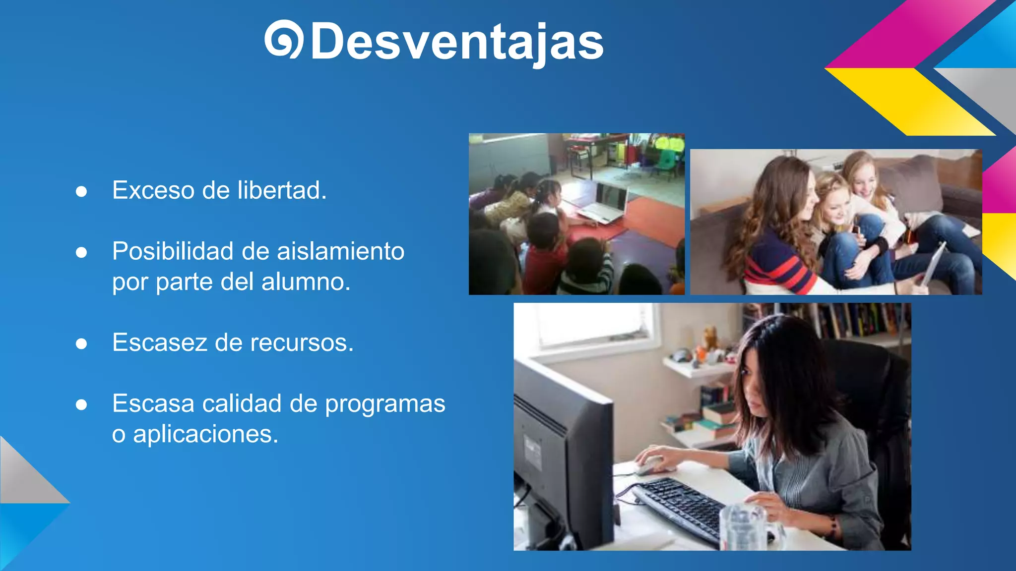 ๑Desventajas 
● Exceso de libertad. 
● Posibilidad de aislamiento 
por parte del alumno. 
● Escasez de recursos. 
● Escasa calidad de programas 
o aplicaciones. 
 