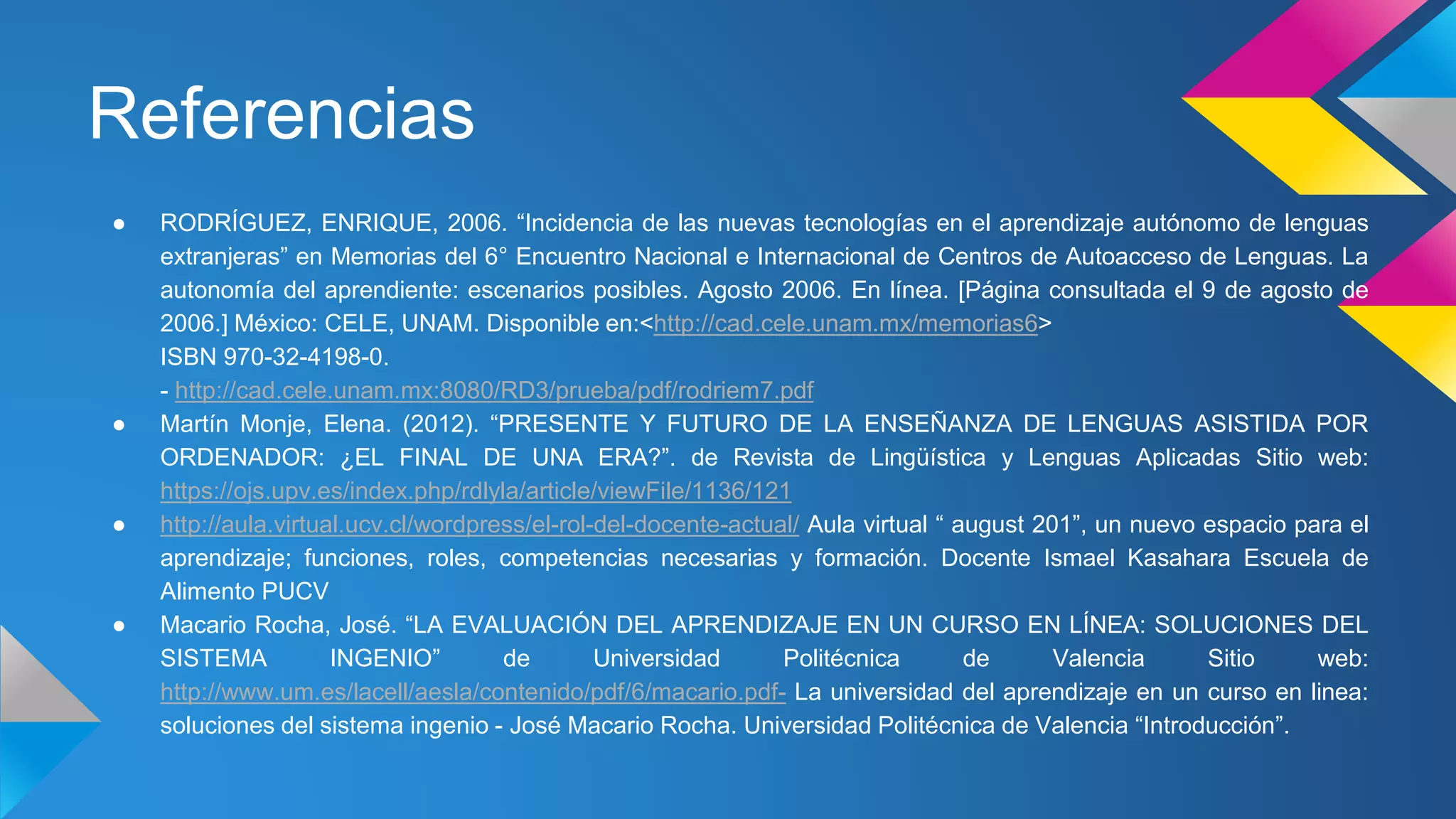 Referencias 
● RODRÍGUEZ, ENRIQUE, 2006. “Incidencia de las nuevas tecnologías en el aprendizaje autónomo de lenguas 
extranjeras” en Memorias del 6° Encuentro Nacional e Internacional de Centros de Autoacceso de Lenguas. La 
autonomía del aprendiente: escenarios posibles. Agosto 2006. En línea. [Página consultada el 9 de agosto de 
2006.] México: CELE, UNAM. Disponible en:<http://cad.cele.unam.mx/memorias6> 
ISBN 970-32-4198-0. 
- http://cad.cele.unam.mx:8080/RD3/prueba/pdf/rodriem7.pdf 
● Martín Monje, Elena. (2012). “PRESENTE Y FUTURO DE LA ENSEÑANZA DE LENGUAS ASISTIDA POR 
ORDENADOR: ¿EL FINAL DE UNA ERA?”. de Revista de Lingüística y Lenguas Aplicadas Sitio web: 
https://ojs.upv.es/index.php/rdlyla/article/viewFile/1136/121 
● http://aula.virtual.ucv.cl/wordpress/el-rol-del-docente-actual/ Aula virtual “ august 201”, un nuevo espacio para el 
aprendizaje; funciones, roles, competencias necesarias y formación. Docente Ismael Kasahara Escuela de 
Alimento PUCV 
● Macario Rocha, José. “LA EVALUACIÓN DEL APRENDIZAJE EN UN CURSO EN LÍNEA: SOLUCIONES DEL 
SISTEMA INGENIO” de Universidad Politécnica de Valencia Sitio web: 
http://www.um.es/lacell/aesla/contenido/pdf/6/macario.pdf- La universidad del aprendizaje en un curso en linea: 
soluciones del sistema ingenio - José Macario Rocha. Universidad Politécnica de Valencia “Introducción”. 

