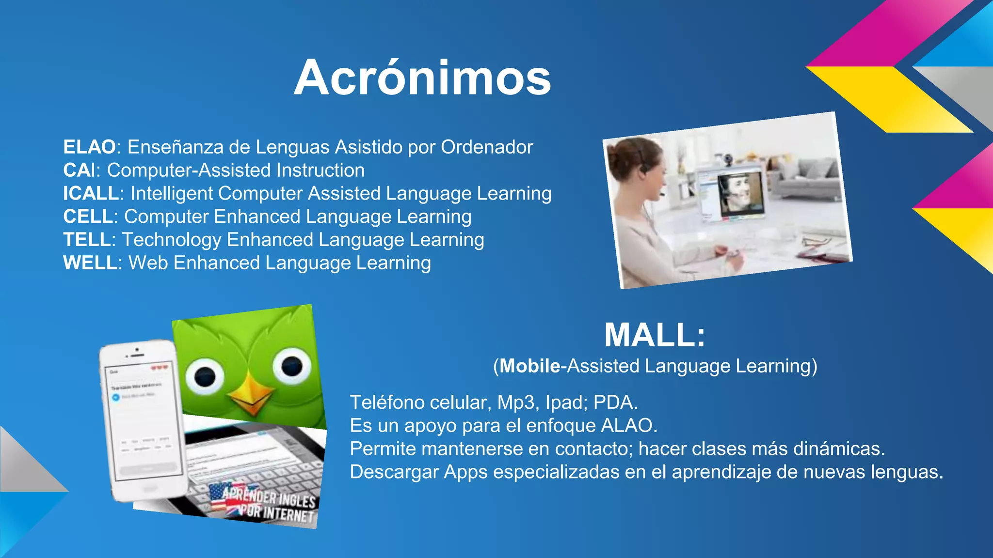 Acrónimos 
ELAO: Enseñanza de Lenguas Asistido por Ordenador 
CAI: Computer-Assisted Instruction 
ICALL: Intelligent Computer Assisted Language Learning 
CELL: Computer Enhanced Language Learning 
TELL: Technology Enhanced Language Learning 
WELL: Web Enhanced Language Learning 
MALL: 
(Mobile-Assisted Language Learning) 
Teléfono celular, Mp3, Ipad; PDA. 
Es un apoyo para el enfoque ALAO. 
Permite mantenerse en contacto; hacer clases más dinámicas. 
Descargar Apps especializadas en el aprendizaje de nuevas lenguas. 
 