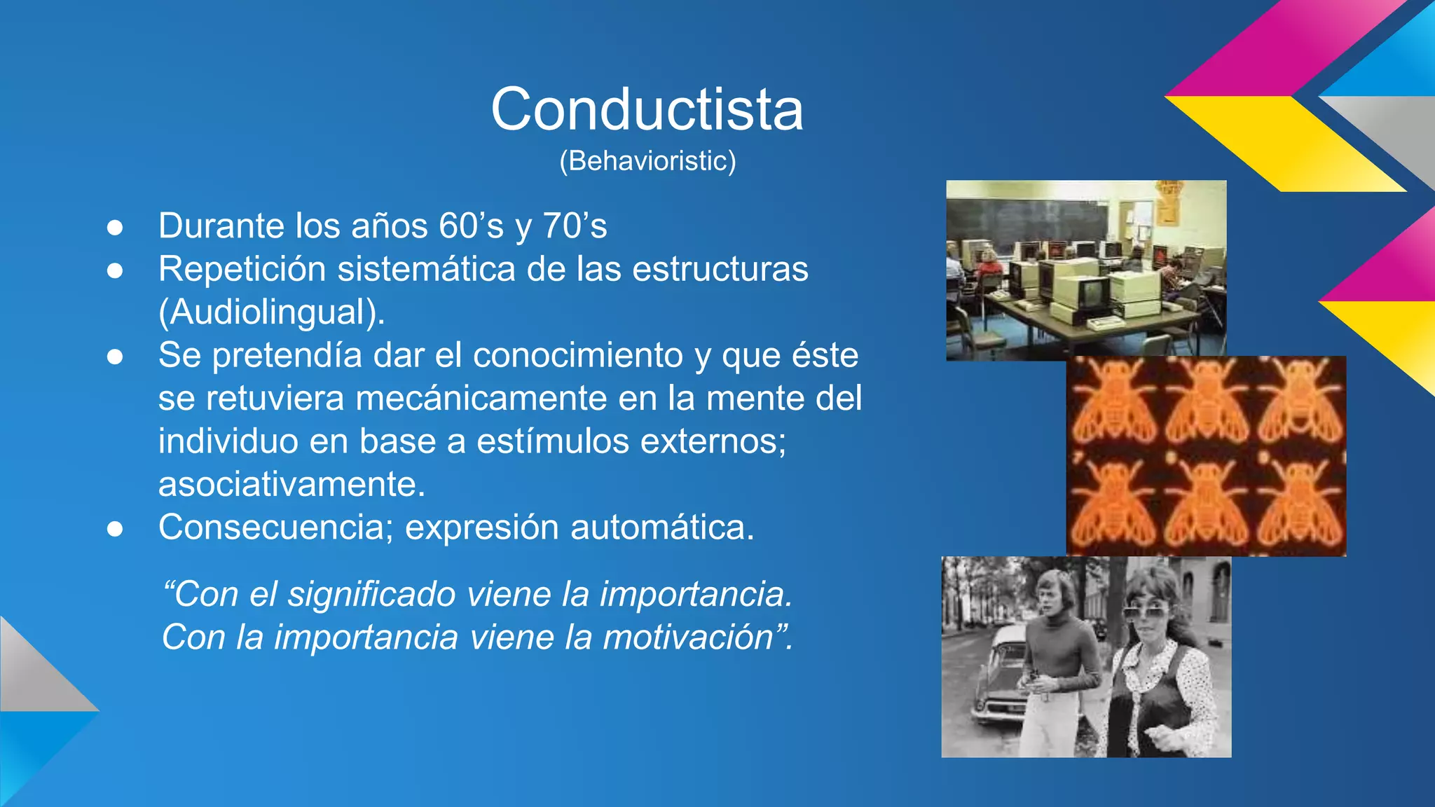 Conductista 
(Behavioristic) 
● Durante los años 60’s y 70’s 
● Repetición sistemática de las estructuras 
(Audiolingual). 
● Se pretendía dar el conocimiento y que éste 
se retuviera mecánicamente en la mente del 
individuo en base a estímulos externos; 
asociativamente. 
● Consecuencia; expresión automática. 
“Con el significado viene la importancia. 
Con la importancia viene la motivación”. 
 