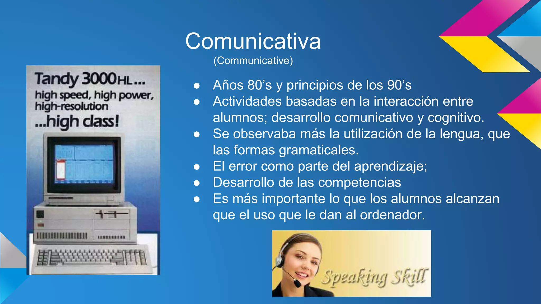 Comunicativa 
(Communicative) 
● Años 80’s y principios de los 90’s 
● Actividades basadas en la interacción entre 
alumnos; desarrollo comunicativo y cognitivo. 
● Se observaba más la utilización de la lengua, que 
las formas gramaticales. 
● El error como parte del aprendizaje; 
● Desarrollo de las competencias 
● Es más importante lo que los alumnos alcanzan 
que el uso que le dan al ordenador. 
 