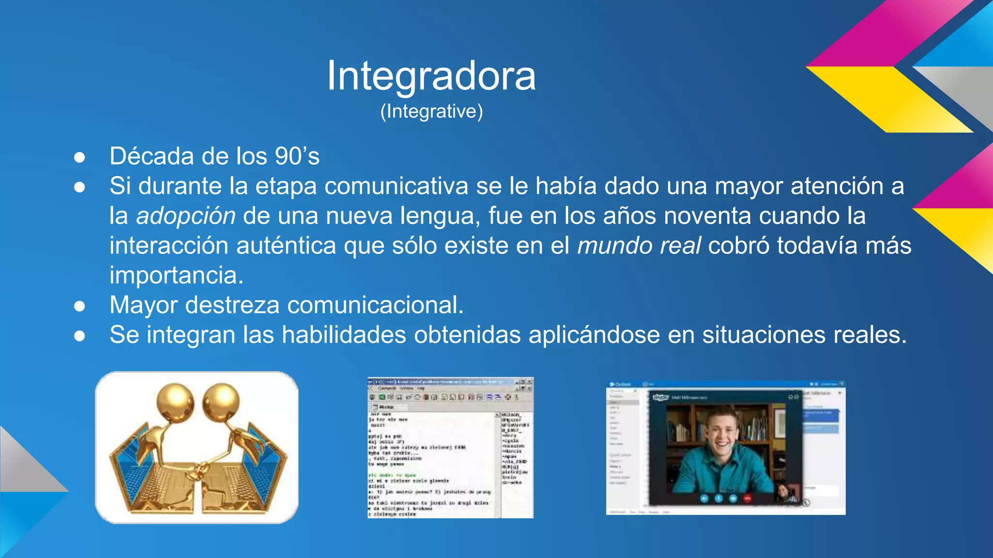 Integradora 
(Integrative) 
● Década de los 90’s 
● Si durante la etapa comunicativa se le había dado una mayor atención a 
la adopción de una nueva lengua, fue en los años noventa cuando la 
interacción auténtica que sólo existe en el mundo real cobró todavía más 
importancia. 
● Mayor destreza comunicacional. 
● Se integran las habilidades obtenidas aplicándose en situaciones reales. 
 