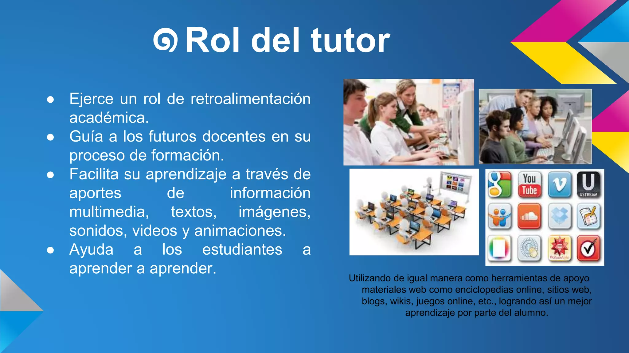 ๑Rol del tutor 
● Ejerce un rol de retroalimentación 
académica. 
● Guía a los futuros docentes en su 
proceso de formación. 
● Facilita su aprendizaje a través de 
aportes de información 
multimedia, textos, imágenes, 
sonidos, videos y animaciones. 
● Ayuda a los estudiantes a 
aprender a aprender. 
Utilizando de igual manera como herramientas de apoyo 
materiales web como enciclopedias online, sitios web, 
blogs, wikis, juegos online, etc., logrando así un mejor 
aprendizaje por parte del alumno. 
 