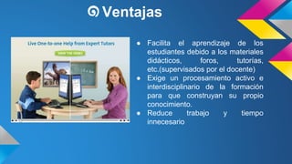 ๑Ventajas 
● Facilita el aprendizaje de los 
estudiantes debido a los materiales 
didácticos, foros, tutorías, 
etc.(supervisados por el docente) 
● Exige un procesamiento activo e 
interdisciplinario de la formación 
para que construyan su propio 
conocimiento. 
● Reduce trabajo y tiempo 
innecesario 
 