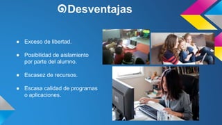 ๑Desventajas 
● Exceso de libertad. 
● Posibilidad de aislamiento 
por parte del alumno. 
● Escasez de recursos. 
● Escasa calidad de programas 
o aplicaciones. 
 
