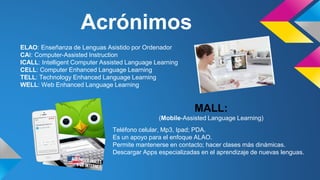 Acrónimos 
ELAO: Enseñanza de Lenguas Asistido por Ordenador 
CAI: Computer-Assisted Instruction 
ICALL: Intelligent Computer Assisted Language Learning 
CELL: Computer Enhanced Language Learning 
TELL: Technology Enhanced Language Learning 
WELL: Web Enhanced Language Learning 
MALL: 
(Mobile-Assisted Language Learning) 
Teléfono celular, Mp3, Ipad; PDA. 
Es un apoyo para el enfoque ALAO. 
Permite mantenerse en contacto; hacer clases más dinámicas. 
Descargar Apps especializadas en el aprendizaje de nuevas lenguas. 
 