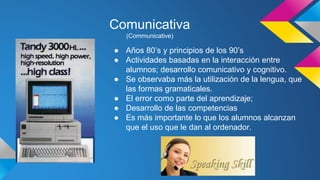 Comunicativa 
(Communicative) 
● Años 80’s y principios de los 90’s 
● Actividades basadas en la interacción entre 
alumnos; desarrollo comunicativo y cognitivo. 
● Se observaba más la utilización de la lengua, que 
las formas gramaticales. 
● El error como parte del aprendizaje; 
● Desarrollo de las competencias 
● Es más importante lo que los alumnos alcanzan 
que el uso que le dan al ordenador. 
 