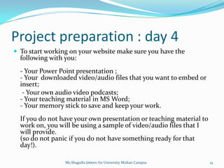 Project preparation : day 4
 To start working on your website make sure you have the
  following with you:
  - Your Power Point presentation ;
  - Your downloaded video/audio files that you want to embed or
  insert;
   - Your own audio video podcasts;
  - Your teaching material in MS Word;
  - Your memory stick to save and keep your work.
  If you do not have your own presentation or teaching material to
  work on, you will be using a sample of video/audio files that I
  will provide.
  (so do not panic if you do not have something ready for that
  day!).

                 Ms.Shagufta Jabeen Air University Multan Campus     14
 