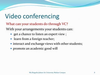 Video conferencing
What can your students do through VC?
With your arrangements your students can:
   get a chance to listen an expert view ;
   learn from a foreign teacher;
   interact and exchange views with other students;
   promote an academic good will




               Ms.Shagufta Jabeen Air University Multan Campus   8
 