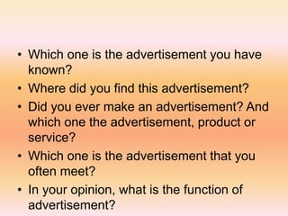 • Which one is the advertisement you have
known?
• Where did you find this advertisement?
• Did you ever make an advertisement? And
which one the advertisement, product or
service?
• Which one is the advertisement that you
often meet?
• In your opinion, what is the function of
advertisement?