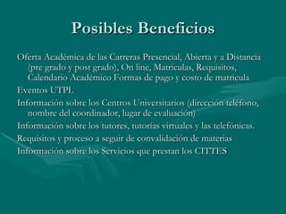 Posibles Beneficios Oferta Académica de las Carreras Presencial, Abierta y a Distancia (pre grado y post grado), On line, Matriculas, Requisitos, Calendario Acad émico Formas de pago y costo de matricula Eventos UTPL Información sobre los Centros Universitarios (dirección teléfono, nombre del coordinador, lugar de evaluación) Información sobre los tutores, tutorías virtuales y las telefónicas.  Requisitos y proceso a seguir de convalidación de materias Información sobre los Servicios que prestan los CITTES 
