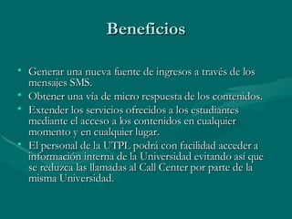 Beneficios Generar una nueva fuente de ingresos a través de los mensajes SMS. Obtener una vía de micro respuesta de los contenidos. Extender los servicios ofrecidos a los estudiantes mediante el acceso a los contenidos en cualquier momento y en cualquier lugar. El personal de la UTPL podrá con facilidad acceder a información interna de la Universidad evitando así que se reduzca las llamadas al Call Center por parte de la misma Universidad.  