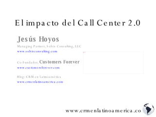 El impacto del Call Center 2.0 Jesús Hoyos Managing Partner, Solvis Consulting, LLC www.solvisconsulting.com   Co-Fundador,  Customers Forever www.customersforever.com   Blog: CRM en Latinoamérica www.crmenlatinoamerica.com   www.crmenlatinoamerica.com 