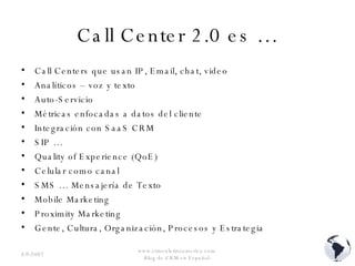 Call Center 2.0 es … Call Centers que usan IP, Email, chat, video Analíticos – voz y texto Auto-Servicio Métricas enfocadas a datos del cliente Integración con SaaS CRM SIP … Quality of Experience (QoE) Celular como canal SMS … Mensajería de Texto Mobile Marketing Proximity Marketing Gente, Cultura, Organización, Procesos y Estrategia  8/9/2007 www.crmenlatinoamerica.com  Blog de CRM en Español  