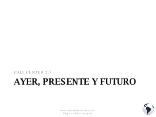 AYER, PRESENTE Y FUTURO CALL CENTER 2.0 www.crmenlatinoamerica.com  Blog de CRM en Español  