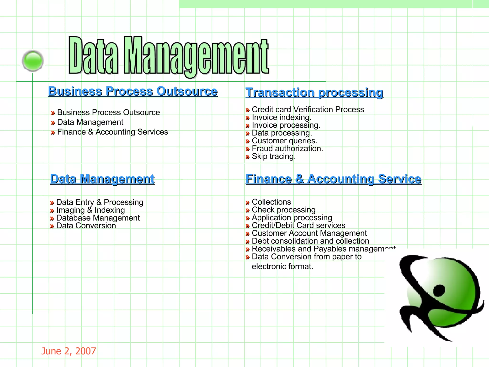 May 26, 2009 Data Management Business Process Outsource »  Business Process Outsource »  Data Management »  Finance & Accounting Services »  Credit card Verification Process »  Invoice indexing. »  Invoice processing.  »  Data processing.  »  Customer queries. »  Fraud authorization.  »  Skip tracing. »  Data Entry & Processing  »  Imaging & Indexing  »  Database Management  »  Data Conversion Transaction processing Data Management Finance & Accounting Service »  Collections  »  Check processing »  Application processing  »  Credit/Debit Card services »  Customer Account Management  »  Debt consolidation and collection  »  Receivables and Payables management  »  Data Conversion from paper to electronic format. 