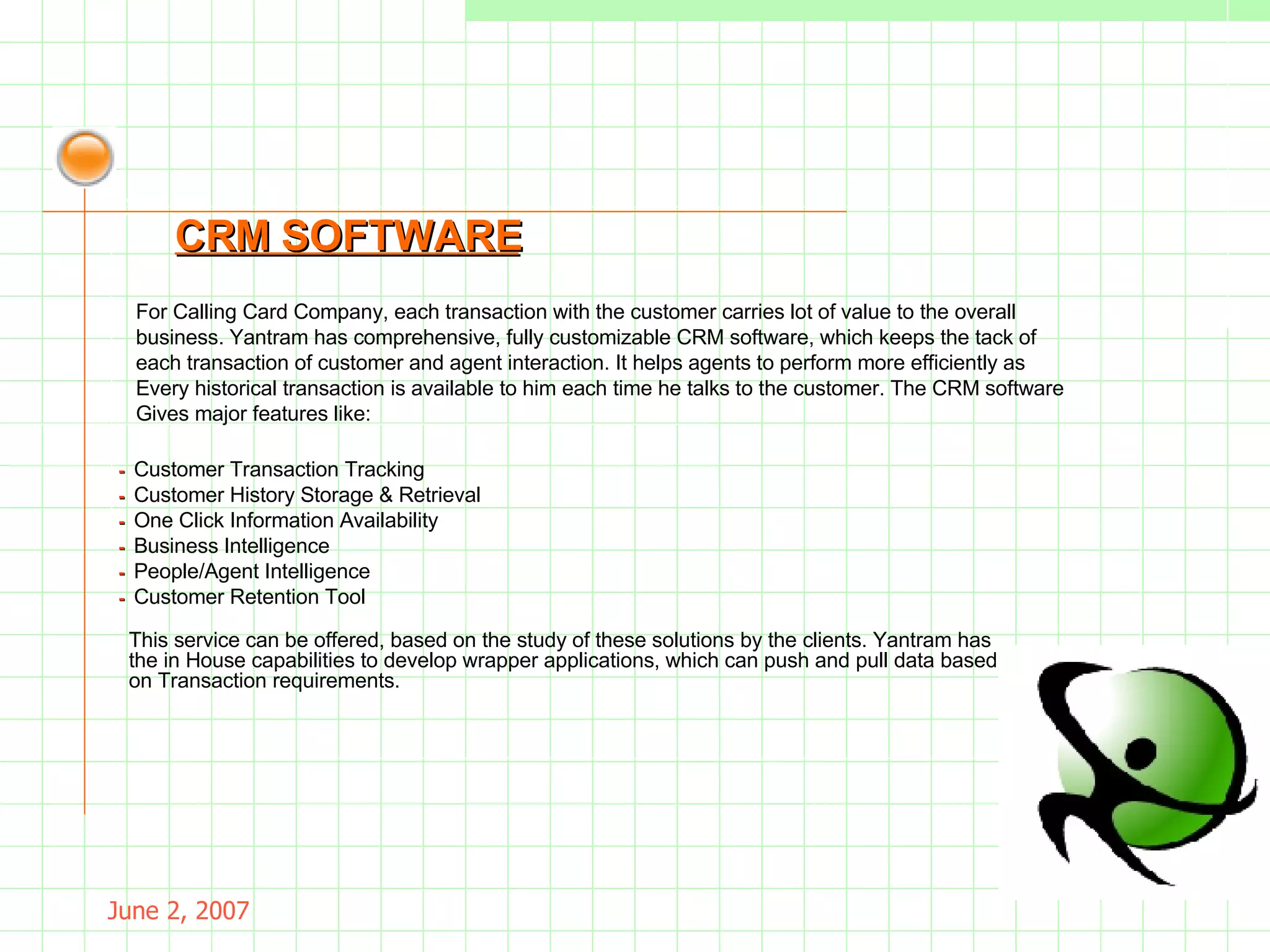 May 26, 2009 For Calling Card Company, each transaction with the customer carries lot of value to the overall business. Yantram has comprehensive, fully customizable CRM software, which keeps the tack of each transaction of customer and agent interaction. It helps agents to perform more efficiently as Every historical transaction is available to him each time he talks to the customer. The CRM software Gives major features like: CRM SOFTWARE -  Customer Transaction Tracking -  Customer History Storage & Retrieval -  One Click Information Availability -  Business Intelligence -  People/Agent Intelligence -  Customer Retention Tool This service can be offered, based on the study of these solutions by the clients. Yantram has the in House capabilities to develop wrapper applications, which can push and pull data based on Transaction requirements. 