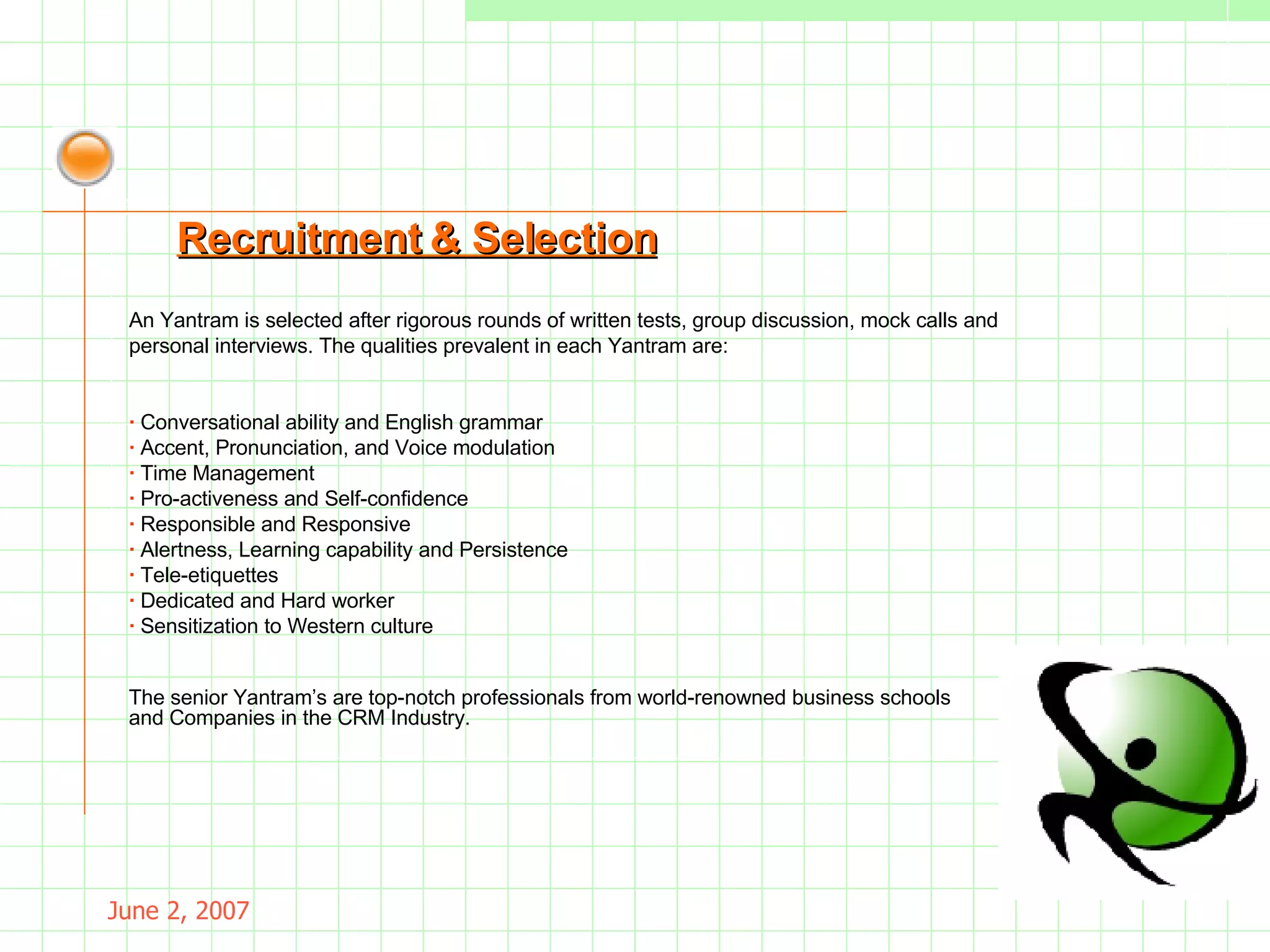 May 26, 2009 An Yantram is selected after rigorous rounds of written tests, group discussion, mock calls and personal interviews. The qualities prevalent in each Yantram are: ·  Conversational ability and English grammar ·  Accent, Pronunciation, and Voice modulation ·  Time Management ·  Pro-activeness and Self-confidence ·  Responsible and Responsive ·  Alertness, Learning capability and Persistence ·  Tele-etiquettes ·  Dedicated and Hard worker ·  Sensitization to Western culture Recruitment & Selection The senior Yantram’s are top-notch professionals from world-renowned business schools and Companies in the CRM Industry. 