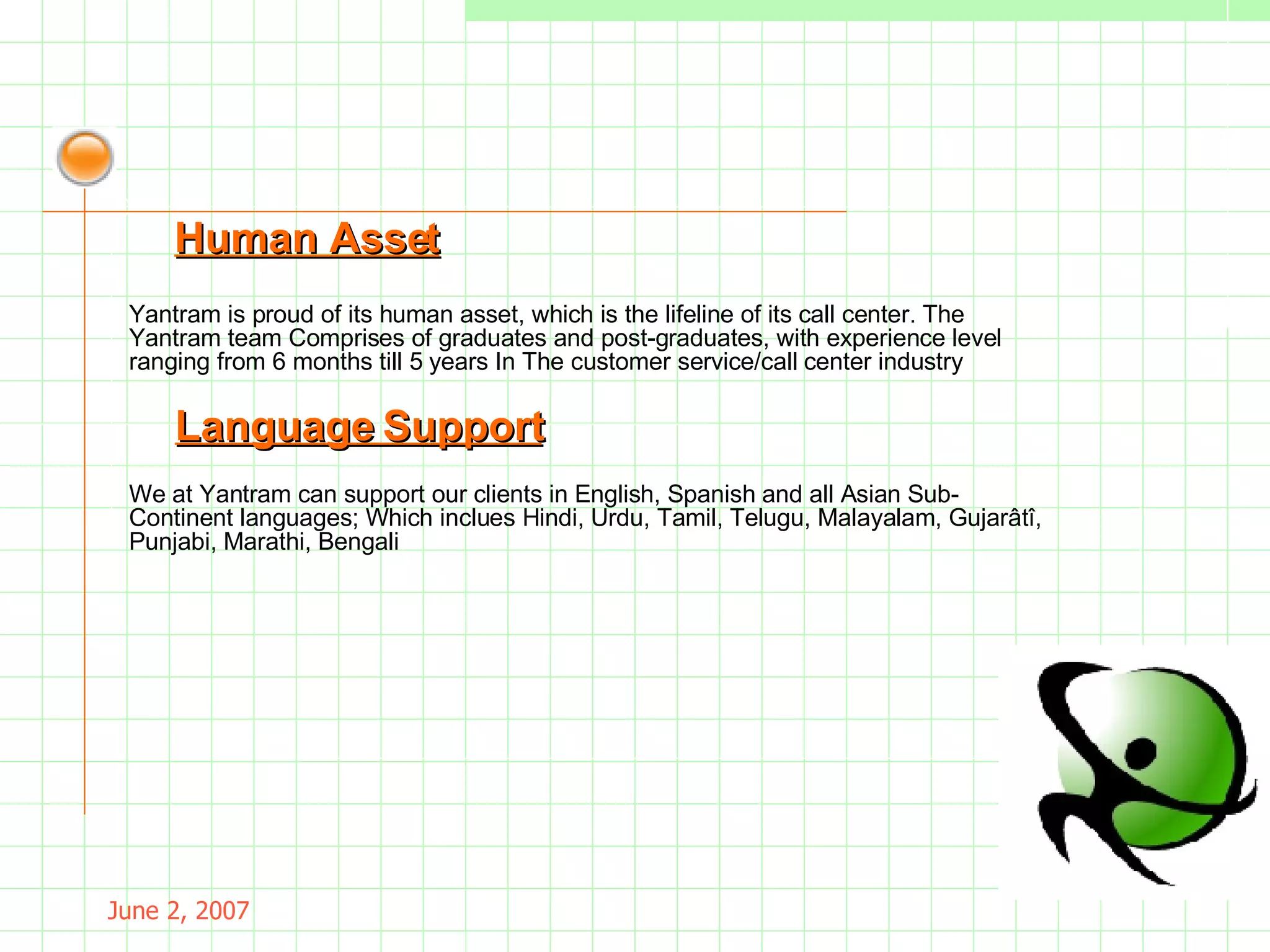 May 26, 2009 Yantram is proud of its human asset, which is the lifeline of its call center. The Yantram team Comprises of graduates and post-graduates, with experience level ranging from 6 months till 5 years In  The customer service/call center industry Human Asset We at Yantram can support our clients in English, Spanish and all Asian Sub-Continent languages;  Which inclues Hindi, Urdu, Tamil, Telugu, Malayalam, Gujarâtî, Punjabi, Marathi, Bengali . Language Support 