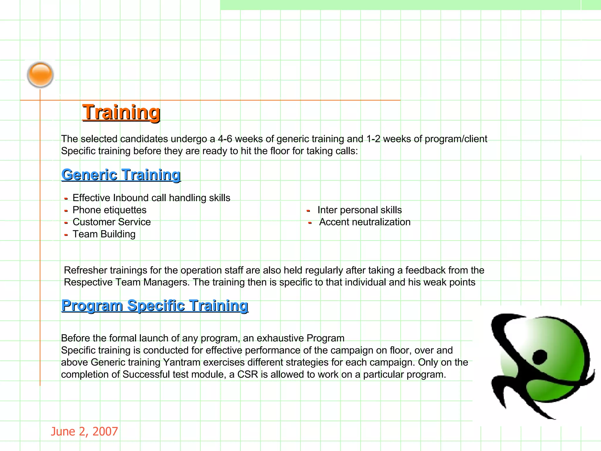 May 26, 2009 -  Effective Inbound call handling skills  -  Phone etiquettes  -  Inter personal skills -   Customer Service  -  Accent neutralization -  Team Building . Refresher trainings for the operation staff are also held regularly after taking a feedback from the Respective Team Managers. The training then is specific to that individual and his weak points . Generic Training Before the formal launch of any program, an exhaustive Program Specific training   is conducted for effective performance of the campaign on floor, over and  above Generic training Yantram exercises different strategies for each campaign. Only on the  completion of Successful test module, a CSR is allowed to work on a particular program. Program Specific Training Training The selected candidates undergo a 4-6 weeks of generic training and 1-2 weeks of program/client Specific training before they are ready to hit the floor for taking calls: 
