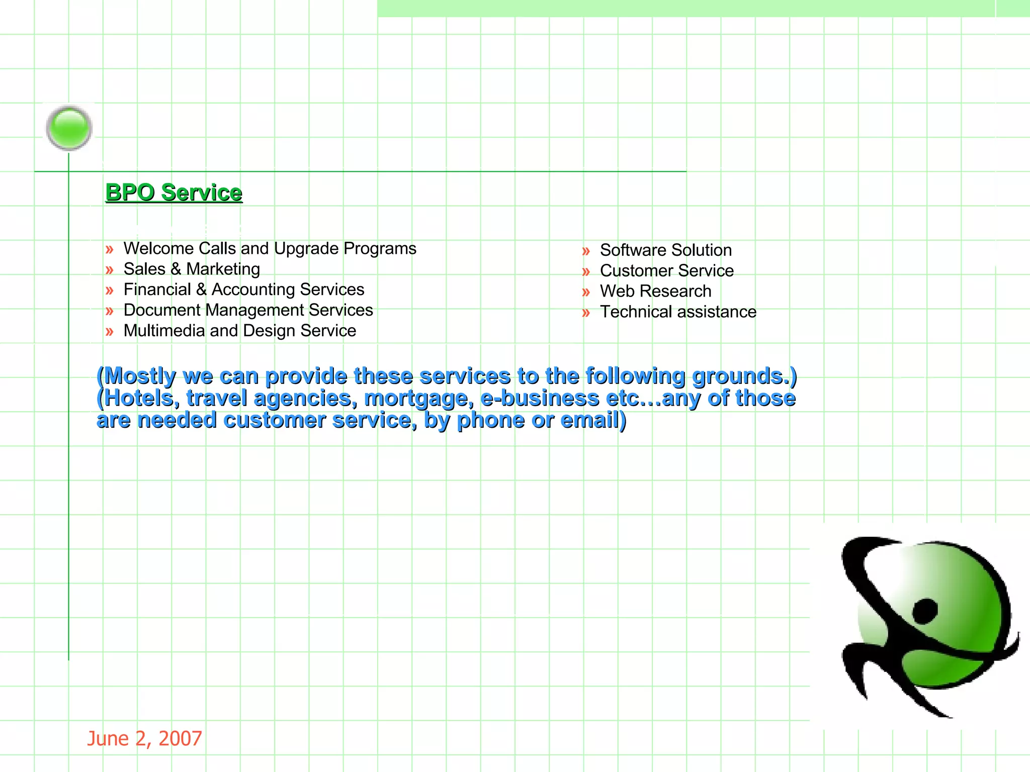 May 26, 2009 Inbound Services »  Welcome Calls and Upgrade Programs »  Sales & Marketing »  Financial & Accounting Services »  Document Management Services »  Multimedia and Design Service »  Software Solution  »  Customer Service  »  Web Research  »  Technical assistance (Mostly we can provide these services to the following grounds.)   (Hotels, travel agencies, mortgage, e-business etc…any of those are needed customer service, by phone or email) BPO Service 